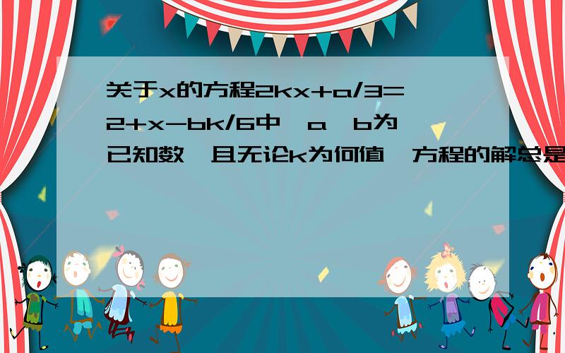 关于x的方程2kx+a/3=2+x-bk/6中,a、b为已知数,且无论k为何值,方程的解总是1,求a、b的值