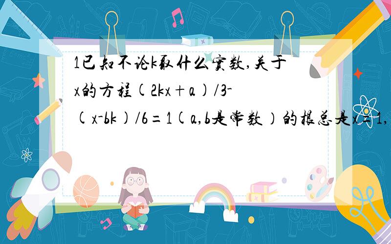 1已知不论k取什么实数,关于x的方程(2kx+a)/3-(x-bk)/6=1(a,b是常数）的根总是x=1,试求a,b的值.2求k的最大值.使2010可以表示为k个连续正数之和