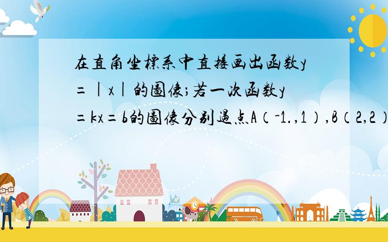 在直角坐标系中直接画出函数y=|x|的图像；若一次函数y=kx=b的图像分别过点A（-1.,1）,B（2,2）请你根据这两个函数的图像写出方程组y=|x|和y=kx+b的解