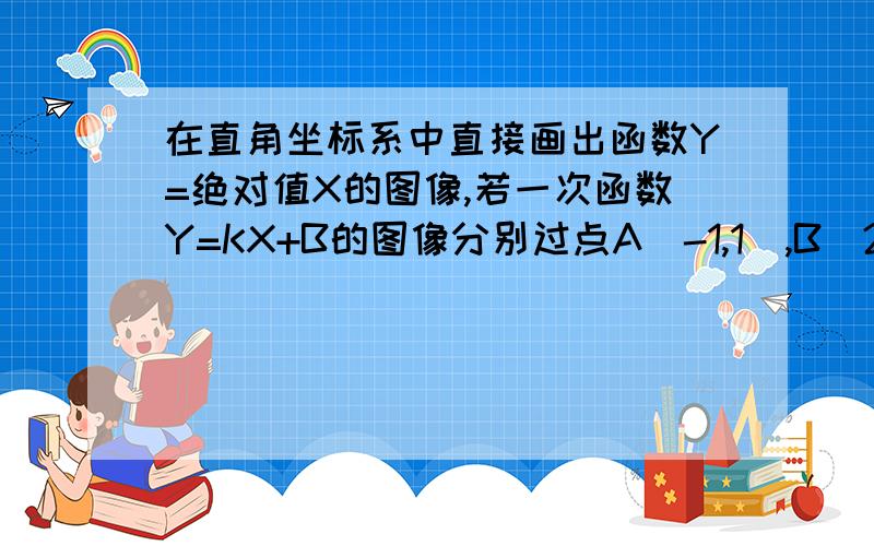 在直角坐标系中直接画出函数Y=绝对值X的图像,若一次函数Y=KX+B的图像分别过点A(-1,1),B(2,2),请你根据这请你根据这两个函数的图像写出方程组Y=X的绝对值 Y=kx+b