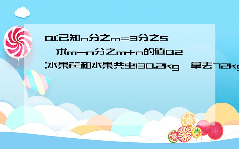 Q1:已知n分之m=3分之5,求m-n分之m+n的值Q2:水果筐和水果共重130.2kg,拿去72kg水果,则水果筐和剩余的水果共重58.2kg,求框重