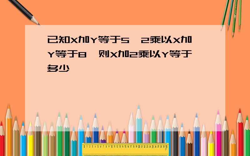 已知X加Y等于5,2乘以X加Y等于8,则X加2乘以Y等于多少