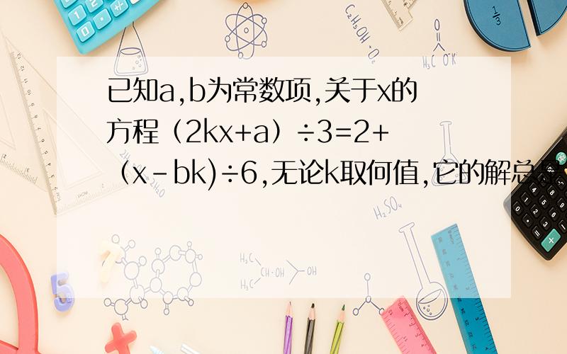 已知a,b为常数项,关于x的方程（2kx+a）÷3=2+（x-bk)÷6,无论k取何值,它的解总是1, 求a,b的值