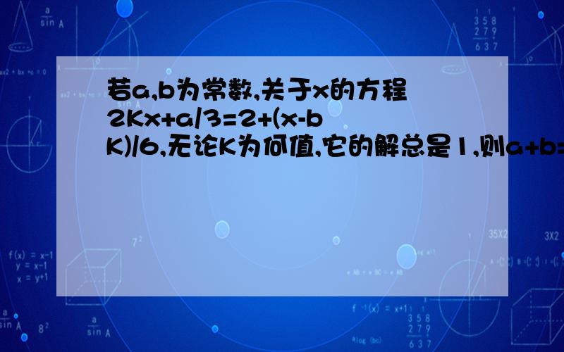 若a,b为常数,关于x的方程2Kx+a/3=2+(x-bK)/6,无论K为何值,它的解总是1,则a+b=?