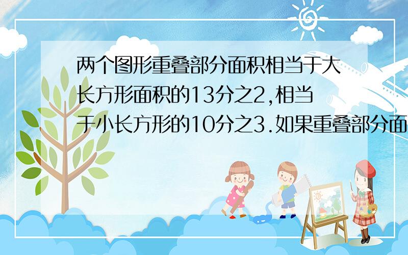 两个图形重叠部分面积相当于大长方形面积的13分之2,相当于小长方形的10分之3.如果重叠部分面积是18平方厘米,两个长方形覆盖的总面积是?