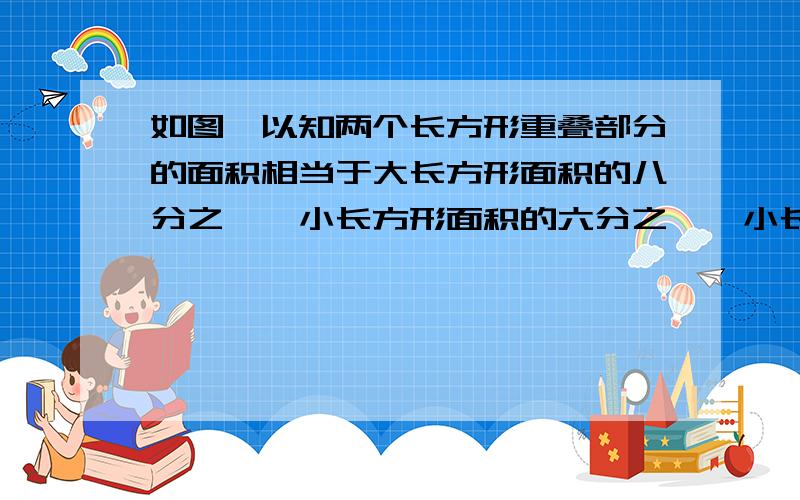 如图,以知两个长方形重叠部分的面积相当于大长方形面积的八分之一,小长方形面积的六分之一,小长方形的面积比大长方形少几分之几?