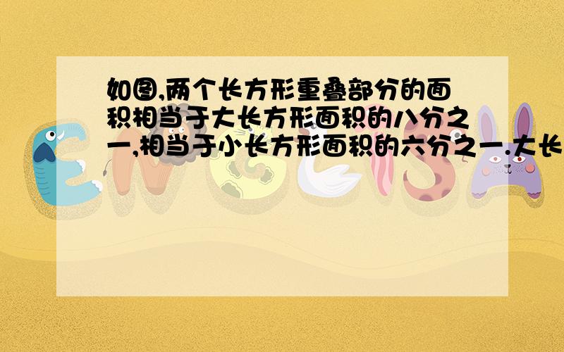 如图,两个长方形重叠部分的面积相当于大长方形面积的八分之一,相当于小长方形面积的六分之一.大长方形小长方形面积之比是多少?写清楚点