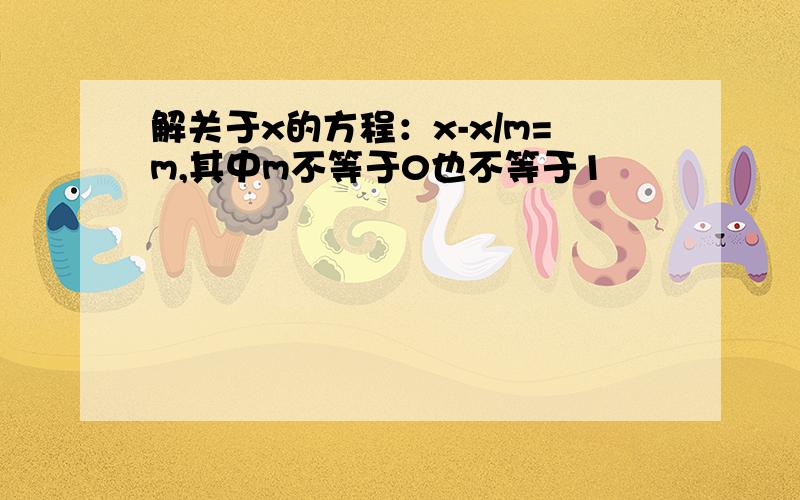 解关于x的方程：x-x/m=m,其中m不等于0也不等于1