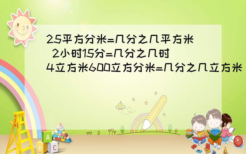 25平方分米=几分之几平方米 2小时15分=几分之几时 4立方米600立方分米=几分之几立方米