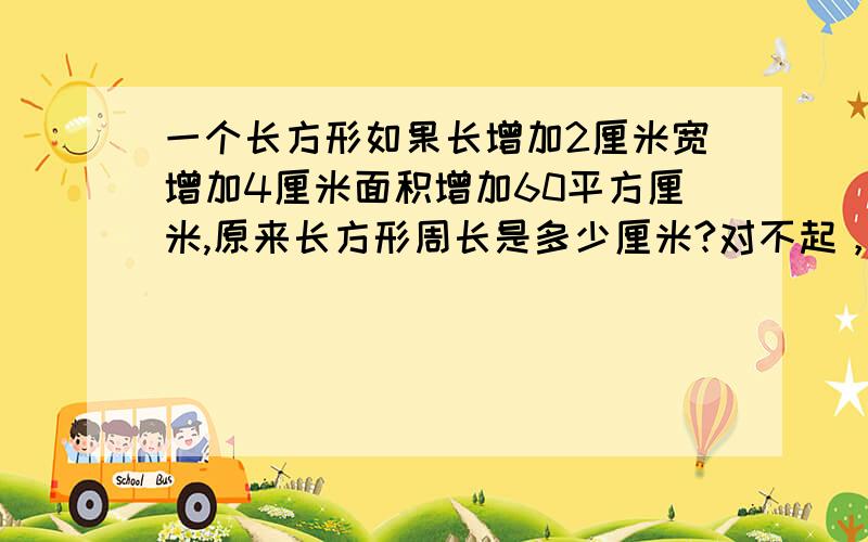 一个长方形如果长增加2厘米宽增加4厘米面积增加60平方厘米,原来长方形周长是多少厘米?对不起，是长和宽同时增加4厘米，sorry！为了道歉，悬赏加到100