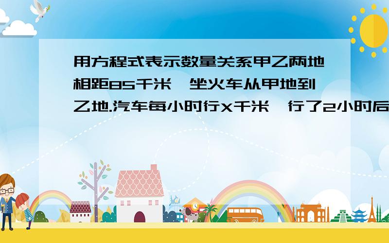 用方程式表示数量关系甲乙两地相距85千米,坐火车从甲地到乙地.汽车每小时行X千米,行了2小时后离乙地还有3千米