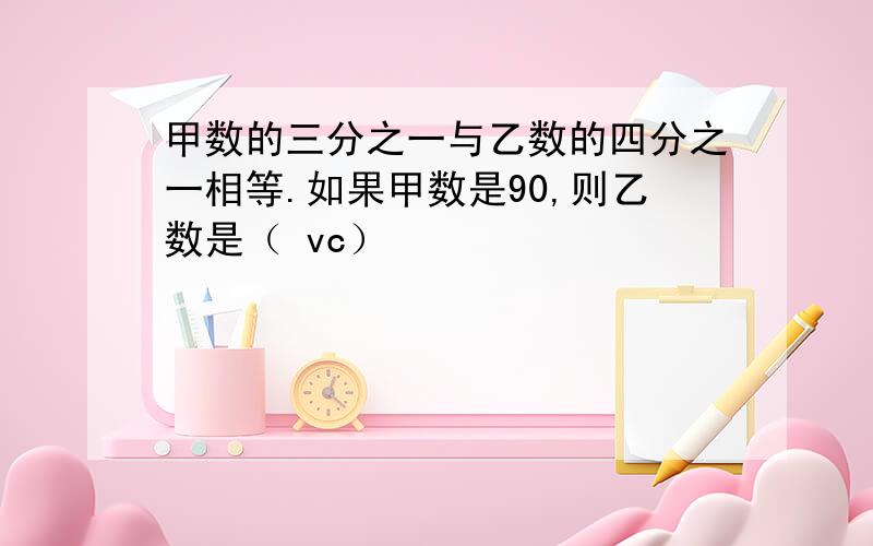 甲数的三分之一与乙数的四分之一相等.如果甲数是90,则乙数是（ vc）