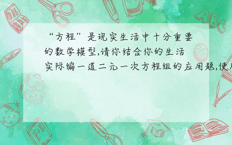 “方程”是现实生活中十分重要的数学模型,请你结合你的生活实际编一道二元一次方程组的应用题,使所列出的方程为x=2y2（3x+4y）=40是人教七下基础训练上的题