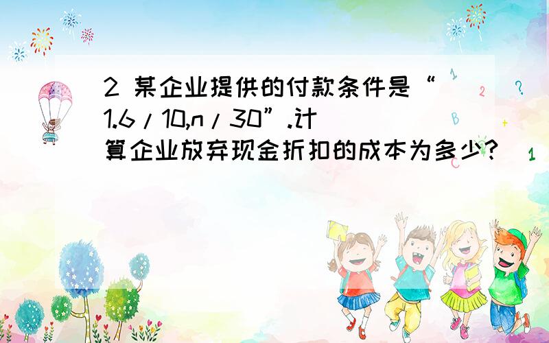 2 某企业提供的付款条件是“1.6/10,n/30”.计算企业放弃现金折扣的成本为多少?