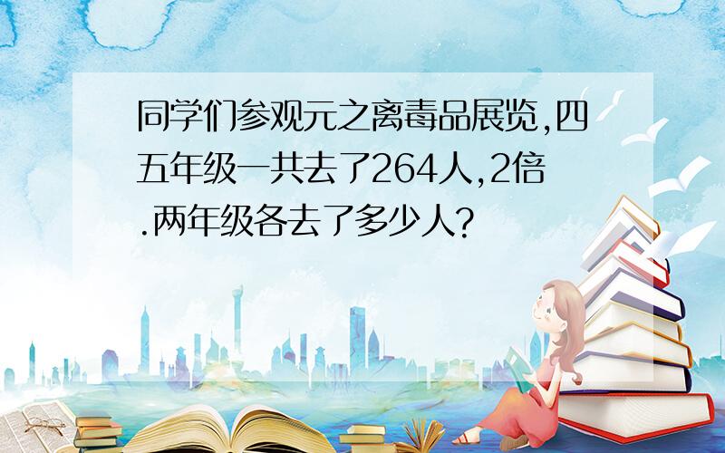 同学们参观元之离毒品展览,四五年级一共去了264人,2倍.两年级各去了多少人?