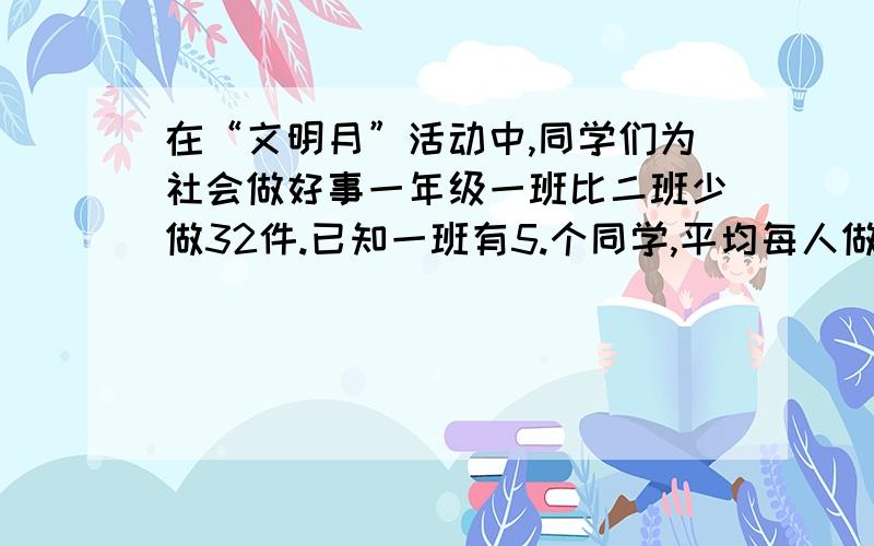 在“文明月”活动中,同学们为社会做好事一年级一班比二班少做32件.已知一班有5.个同学,平均每人做4件,二班有46个同学.两个班平均每人做好事多少件?亲们!等着你们精彩的回答!