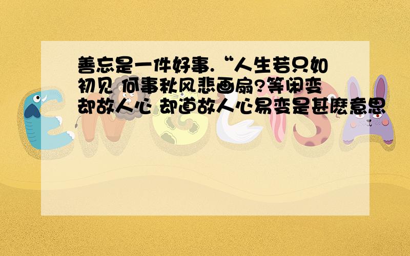 善忘是一件好事.“人生若只如初见 何事秋风悲画扇?等闲变却故人心 却道故人心易变是甚麽意思