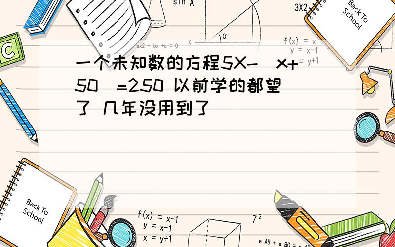 一个未知数的方程5X-(x+50)=250 以前学的都望了 几年没用到了