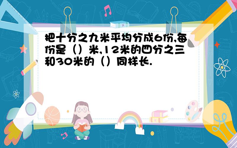 把十分之九米平均分成6份,每份是（）米,12米的四分之三和30米的（）同样长.