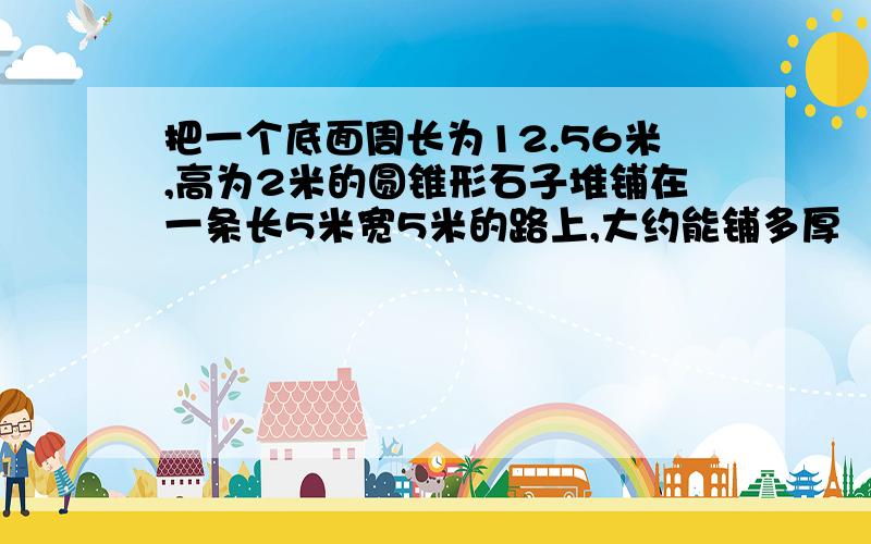 把一个底面周长为12.56米,高为2米的圆锥形石子堆铺在一条长5米宽5米的路上,大约能铺多厚