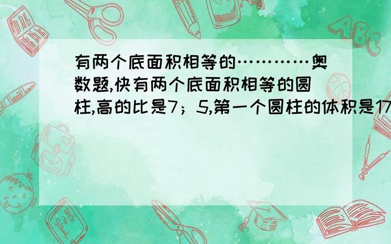 有两个底面积相等的…………奥数题,快有两个底面积相等的圆柱,高的比是7；5,第一个圆柱的体积是175立方厘米,则第二个圆柱的体积是多少立方厘米?