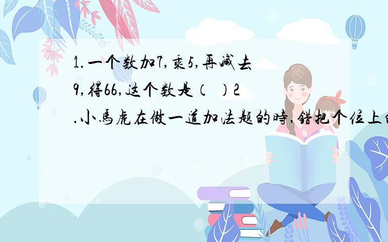 1.一个数加7,乘5,再减去9,得66,这个数是（ ）2.小马虎在做一道加法题的时,错把个位上的5看作3,把十位上的6看成了9,得出的结果是210.正确的结果应该是（ ）3.1又三分之一=18分之（　　）＝（