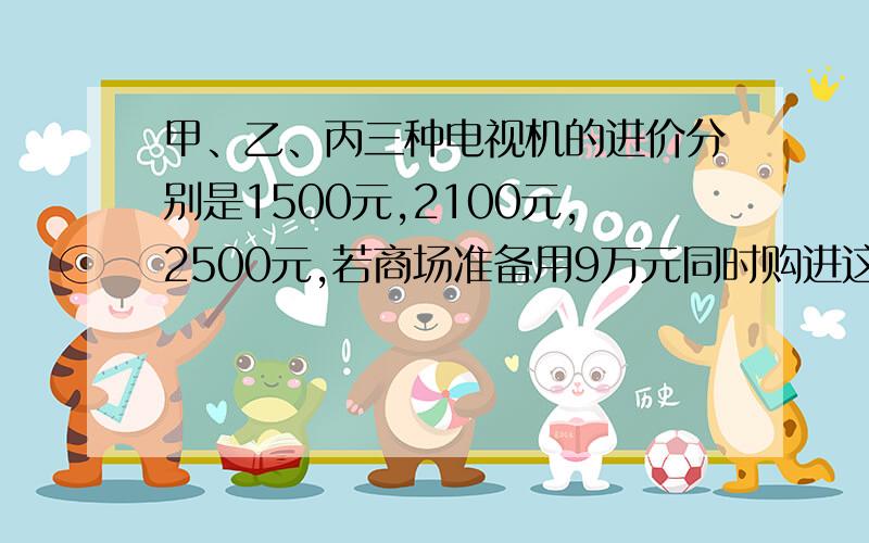 甲、乙、丙三种电视机的进价分别是1500元,2100元,2500元,若商场准备用9万元同时购进这三种不同型号的1500元,2100元,2500元,若商场准备用9万元同时购进这三种不同型号的