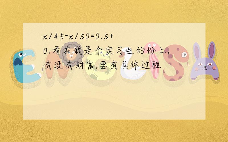 x/45-x/50=0.5+0.看在我是个实习生的份上,有没有财富,要有具体过程