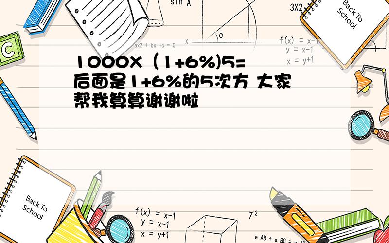 1000X（1+6%)5= 后面是1+6%的5次方 大家帮我算算谢谢啦