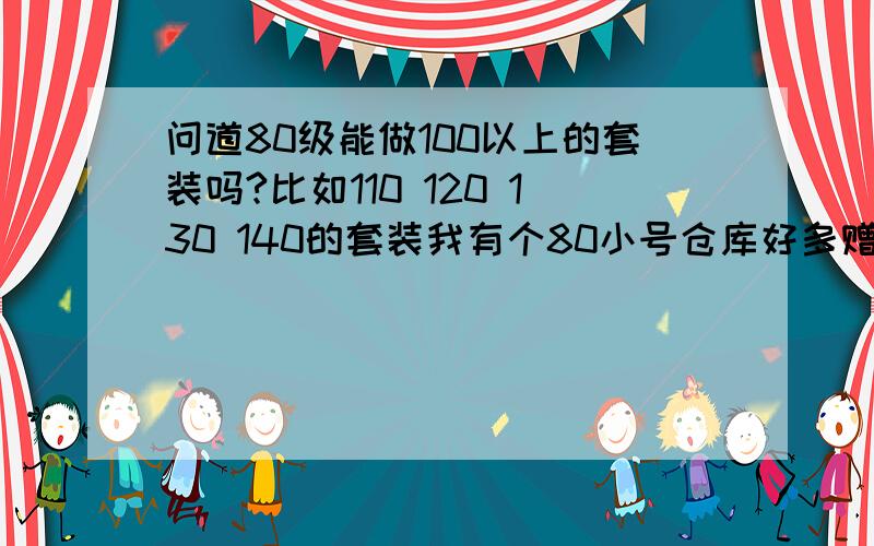 问道80级能做100以上的套装吗?比如110 120 130 140的套装我有个80小号仓库好多赠品绿水和超级绿水 可以做100 110 120 130 140的套装吗?