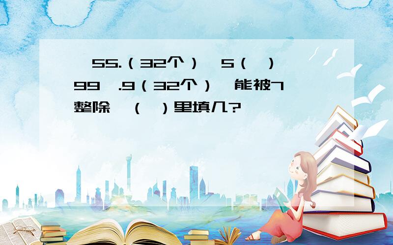 {55.（32个）}5（ ）99{.9（32个）}能被7整除,（ ）里填几?