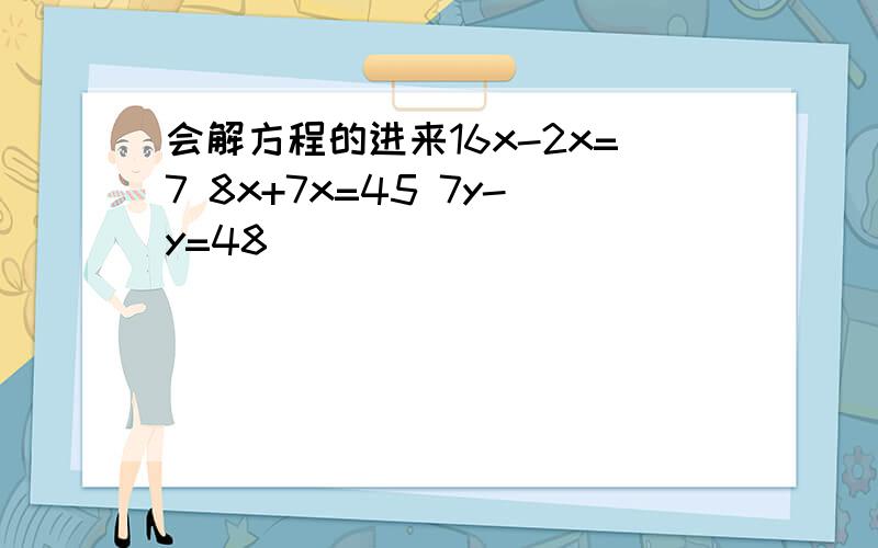 会解方程的进来16x-2x=7 8x+7x=45 7y-y=48