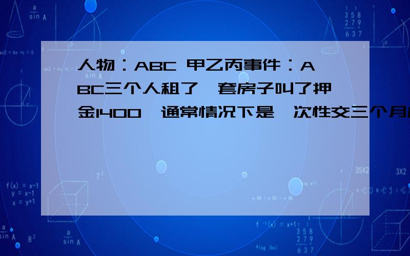 人物：ABC 甲乙丙事件：ABC三个人租了一套房子叫了押金1400,通常情况下是一次性交三个月房租,但是ABC因为经济紧张就先交了一个月的,正好AB就住了一个月因为其他事就不在这住了,然后又进