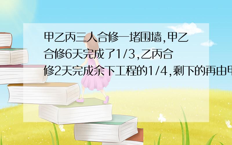 甲乙丙三人合修一堵围墙,甲乙合修6天完成了1/3,乙丙合修2天完成余下工程的1/4,剩下的再由甲