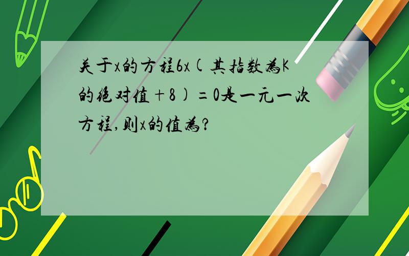 关于x的方程6x(其指数为K的绝对值+8)=0是一元一次方程,则x的值为?