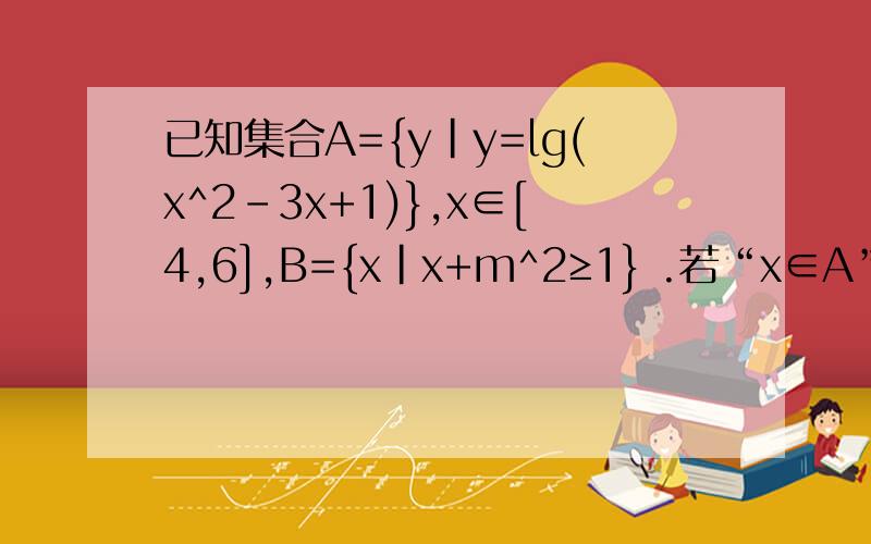 已知集合A={y|y=lg(x^2-3x+1)},x∈[4,6],B={x|x+m^2≥1} .若“x∈A”是x∈B“的充分条件,求实数m的取值ps：给的（”x∈A”是x∈B“的充分条件）需要讨论是充要条件或充分不必要条件吗?