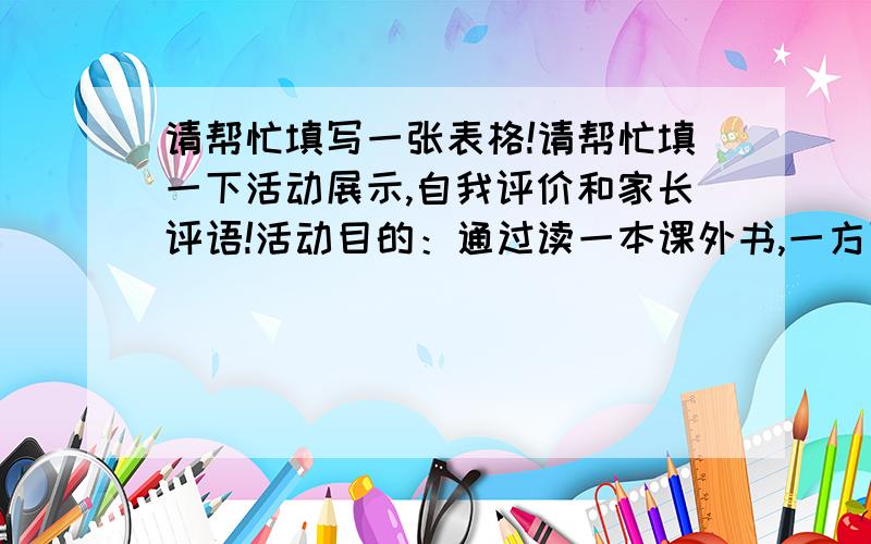 请帮忙填写一张表格!请帮忙填一下活动展示,自我评价和家长评语!活动目的：通过读一本课外书,一方面增长知识,另一方面提高阅读能力.活动内容：【1】阅读一本书.推荐书目：《格林童话