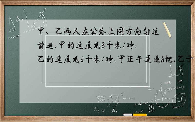 甲、乙两人在公路上同方向匀速前进,甲的速度为3千米/时,乙的速度为5千米/时,甲正午通过A地,乙于下午2点才通过A地,问下午几点乙才能追上甲?追及地距A地多远?