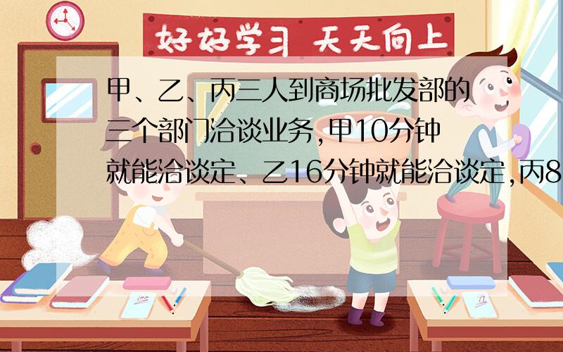 甲、乙、丙三人到商场批发部的三个部门洽谈业务,甲10分钟就能洽谈定、乙16分钟就能洽谈定,丙8分钟就能恰谈定,怎样安排3人谈话的次序,才能使3人所花的总时最短,最短时间是多少?