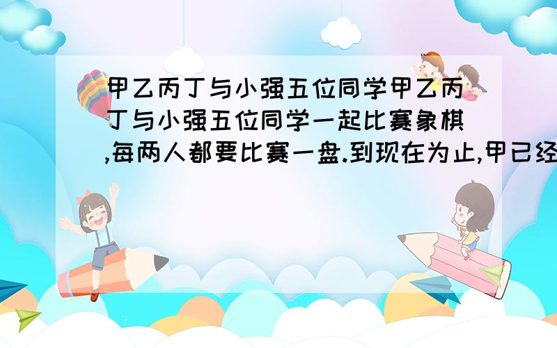 甲乙丙丁与小强五位同学甲乙丙丁与小强五位同学一起比赛象棋,每两人都要比赛一盘.到现在为止,甲已经赛