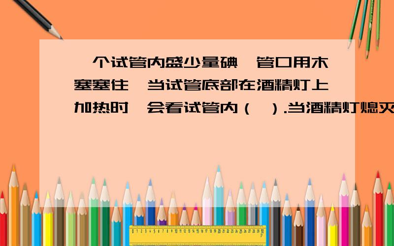 一个试管内盛少量碘,管口用木塞塞住,当试管底部在酒精灯上加热时,会看试管内（ ）.当酒精灯熄灭后,能在试管壁上看到（ ）.雪是由小水珠（ ）而成,露是由水蒸气（ ）而成,霜是由水蒸气