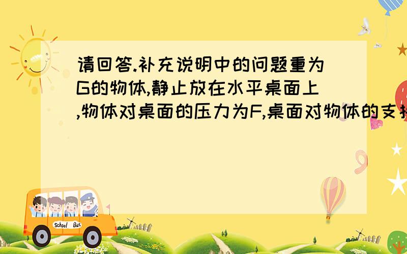 请回答.补充说明中的问题重为G的物体,静止放在水平桌面上,物体对桌面的压力为F,桌面对物体的支持力为N,这三个力中,_____和____是一对平衡力,这时平衡力的作用是使该物体保持_________状态；