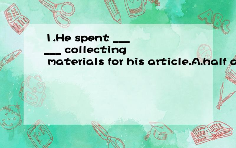 1.He spent ______ collecting materials for his article.A.half a yearB.a half yearC.half yearD.half of a year2.If anybody calls,tell them I'm out and ask them to _____ their name and address.A.passB.writeC.takeD.leave3.My father works in a little comp