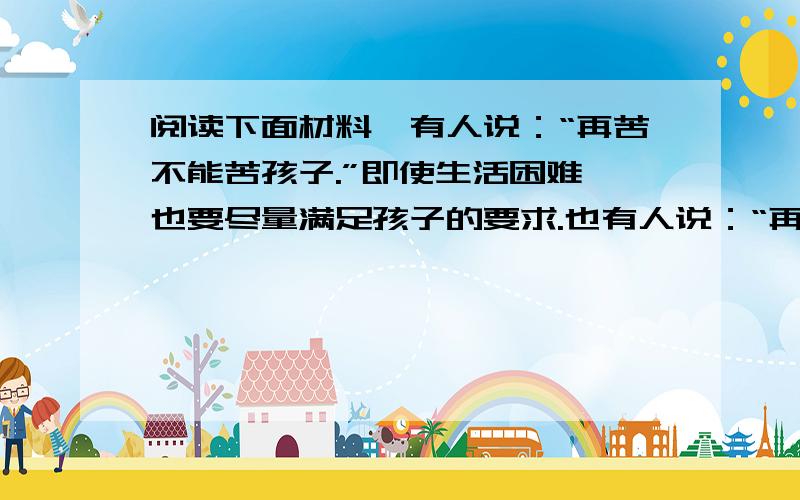 阅读下面材料,有人说：“再苦不能苦孩子.”即使生活困难,也要尽量满足孩子的要求.也有人说：“再富不能富孩子.”即使生活富裕,也要控制孩子物质上的追求.你是怎样看待这个问题的?请