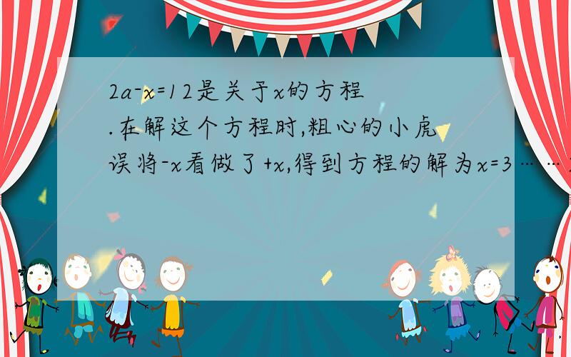 2a-x=12是关于x的方程.在解这个方程时,粗心的小虎误将-x看做了+x,得到方程的解为x=3……2a-x=12是关于x的方程.在解这个方程时,粗心的小虎误将-x看做了+x,得到方程的解为x=3,请你帮助小虎求出原