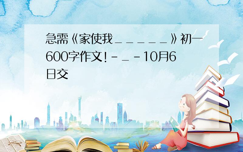 急需《家使我_____》初一600字作文!-_-10月6日交