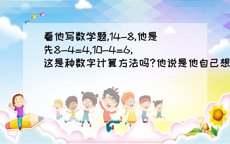 看他写数学题,14-8,他是先8-4=4,10-4=6,这是种数字计算方法吗?他说是他自己想的.我知道老师教的是凑十法,就是14-8=10-8+4=2+4=6,不过,他现在作的题也都在20以内的减法,就这样算,得数也是对的,我觉