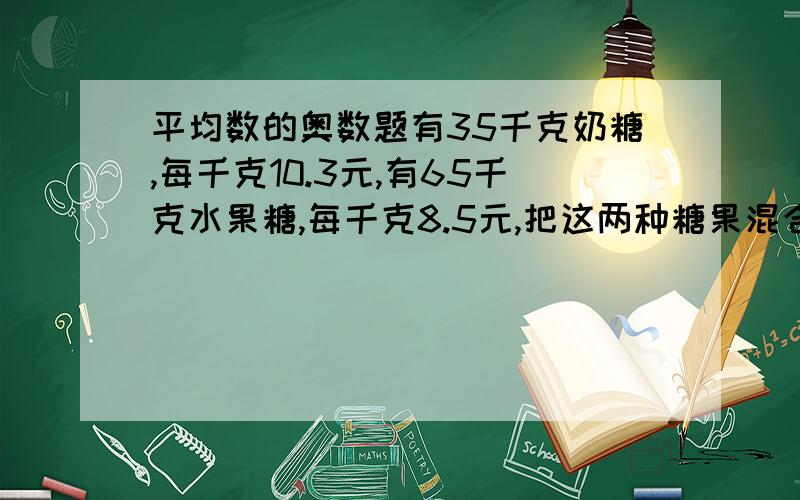 平均数的奥数题有35千克奶糖,每千克10.3元,有65千克水果糖,每千克8.5元,把这两种糖果混合起来,成为什锦糖,至少每千克多少元卖出卖不亏本?