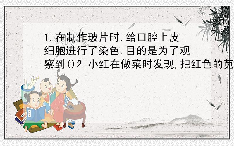 1.在制作玻片时,给口腔上皮细胞进行了染色,目的是为了观察到()2.小红在做菜时发现,把红色的苋菜泡在清水里,清水不变红,但苋菜在锅里炒过后,锅里有红色的液体.这是为什么?