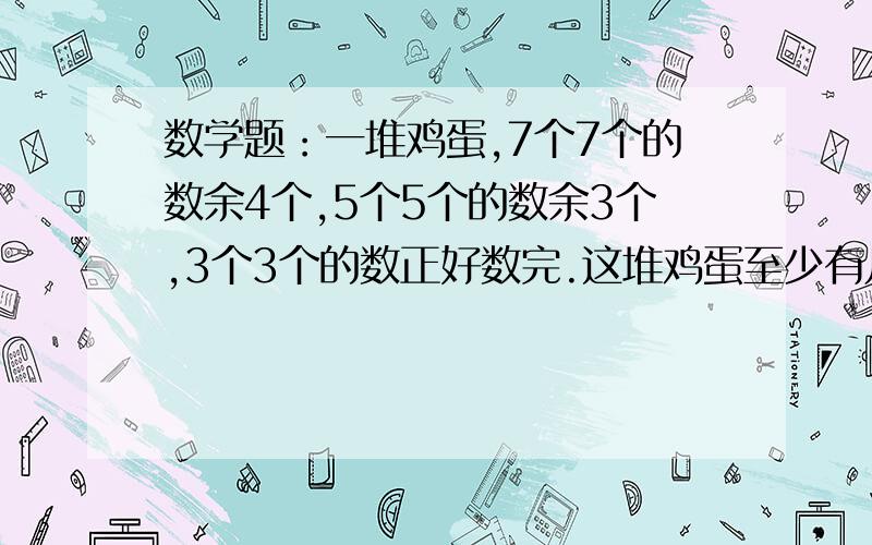 数学题：一堆鸡蛋,7个7个的数余4个,5个5个的数余3个,3个3个的数正好数完.这堆鸡蛋至少有几个?算式也要讲讲原因